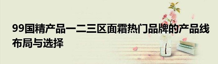 99国精产品一二三区面霜热门品牌的产品线布局与选择